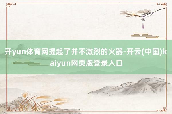 开yun体育网提起了并不激烈的火器-开云(中国)kaiyun网页版登录入口