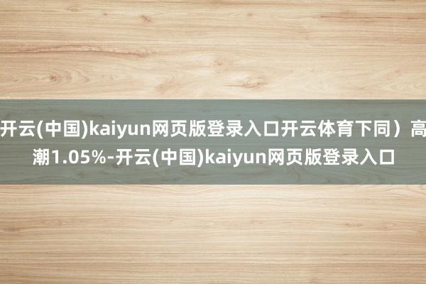 开云(中国)kaiyun网页版登录入口开云体育下同）高潮1.05%-开云(中国)kaiyun网页版登录入口