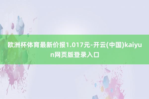 欧洲杯体育最新价报1.017元-开云(中国)kaiyun网页版登录入口