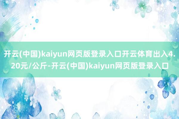 开云(中国)kaiyun网页版登录入口开云体育出入4.20元/公斤-开云(中国)kaiyun网页版登录入口