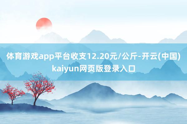 体育游戏app平台收支12.20元/公斤-开云(中国)kaiyun网页版登录入口