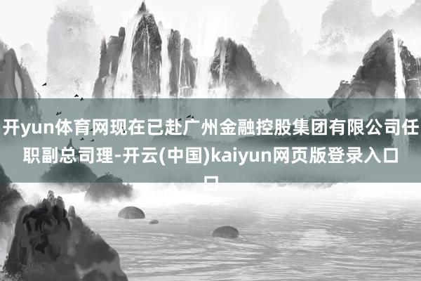 开yun体育网现在已赴广州金融控股集团有限公司任职副总司理-开云(中国)kaiyun网页版登录入口
