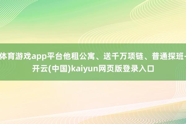 体育游戏app平台他租公寓、送千万项链、普通探班-开云(中国)kaiyun网页版登录入口