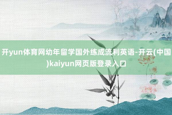 开yun体育网幼年留学国外练成流利英语-开云(中国)kaiyun网页版登录入口