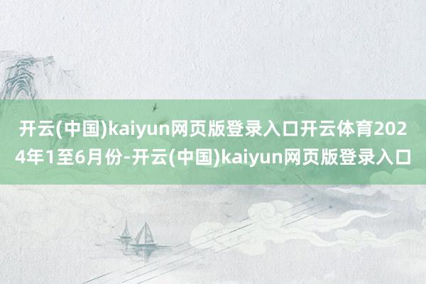 开云(中国)kaiyun网页版登录入口开云体育 2024年1至6月份-开云(中国)kaiyun网页版登录入口