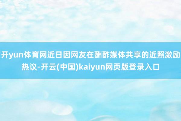 开yun体育网近日因网友在酬酢媒体共享的近照激励热议-开云(中国)kaiyun网页版登录入口
