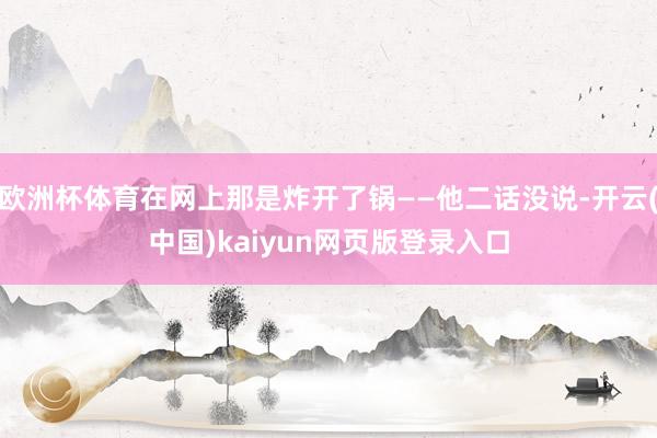 欧洲杯体育在网上那是炸开了锅——他二话没说-开云(中国)kaiyun网页版登录入口
